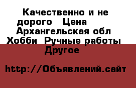 Качественно и не дорого › Цена ­ 250 - Архангельская обл. Хобби. Ручные работы » Другое   